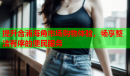 提升合浦海角市场购物体验，畅享整洁有序的便民服务