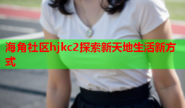 海角社区hjkc2探索新天地生活新方式