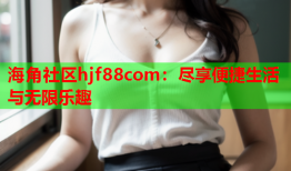 海角社区hjf88com：尽享便捷生活与无限乐趣