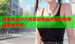 海角社区VIP共享新体验开启你的专属生活方式