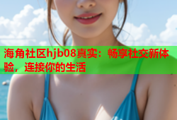 海角社区hjb08真实：畅享社交新体验，连接你的生活