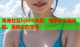 海角社区hjb08真实：畅享社交新体验，连接你的生活