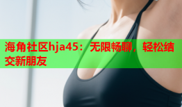 海角社区hja45：无限畅聊，轻松结交新朋友