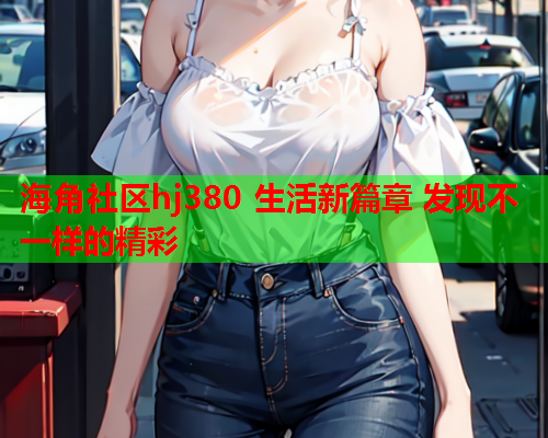 海角社区hj380 生活新篇章 发现不一样的精彩