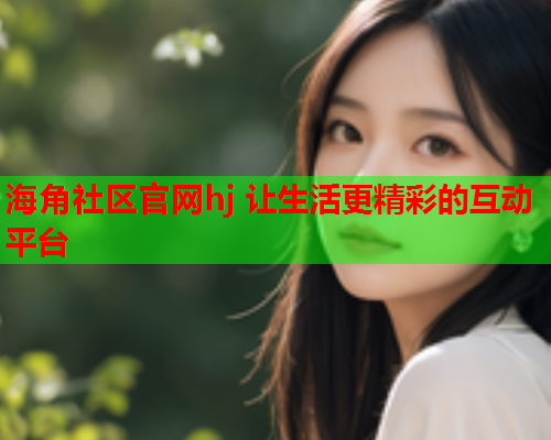 海角社区官网hj 让生活更精彩的互动平台