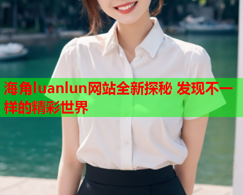 海角luanlun网站全新探秘 发现不一样的精彩世界