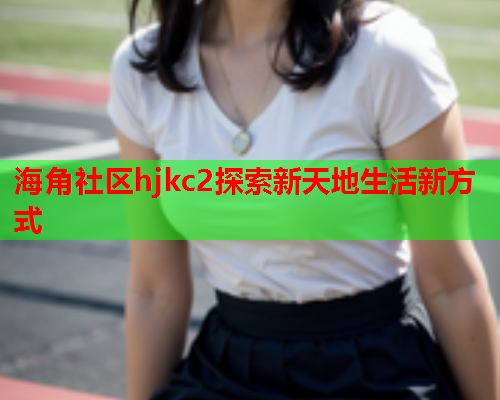 海角社区hjkc2探索新天地生活新方式