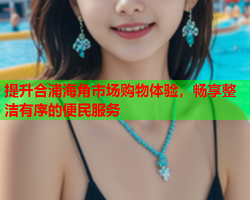 提升合浦海角市场购物体验，畅享整洁有序的便民服务