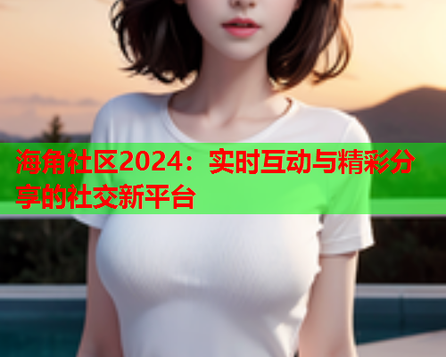 海角社区2024：实时互动与精彩分享的社交新平台