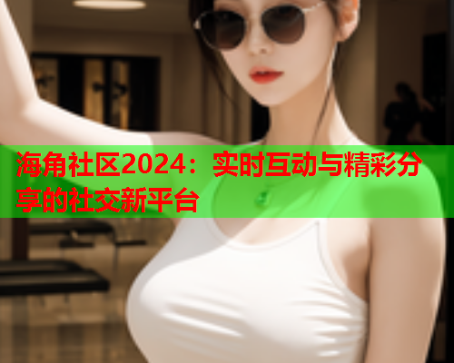 海角社区2024：实时互动与精彩分享的社交新平台