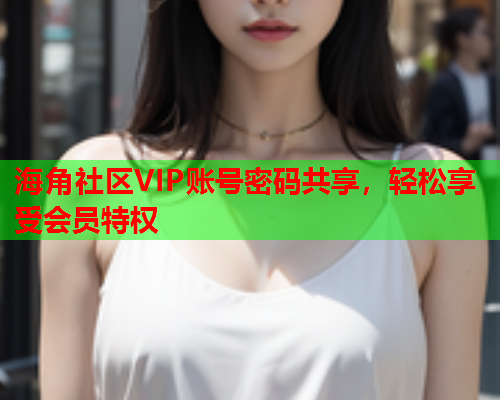 海角社区VIP账号密码共享，轻松享受会员特权