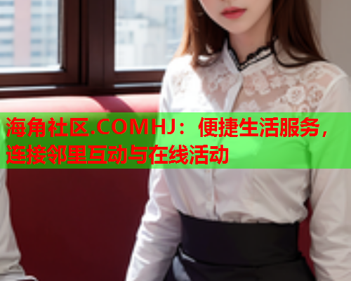 海角社区.COMHJ：便捷生活服务，连接邻里互动与在线活动