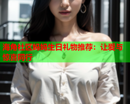 海角社区妈妈生日礼物推荐：让爱与惊喜同行