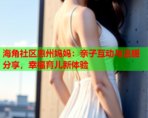 海角社区惠州妈妈：亲子互动与温暖分享，幸福育儿新体验