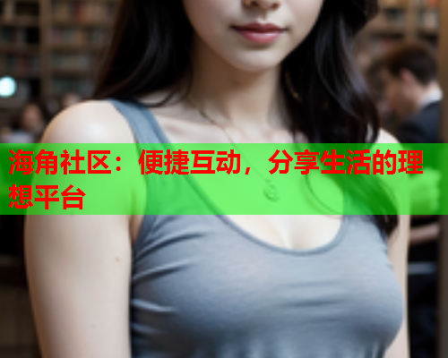 海角社区：便捷互动，分享生活的理想平台