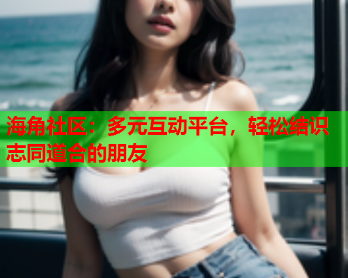 海角社区：多元互动平台，轻松结识志同道合的朋友