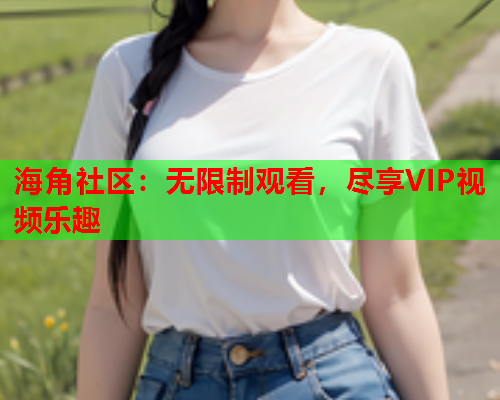 海角社区：无限制观看，尽享VIP视频乐趣