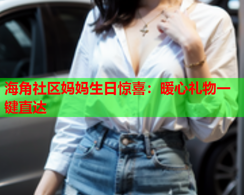 海角社区妈妈生日惊喜：暖心礼物一键直达